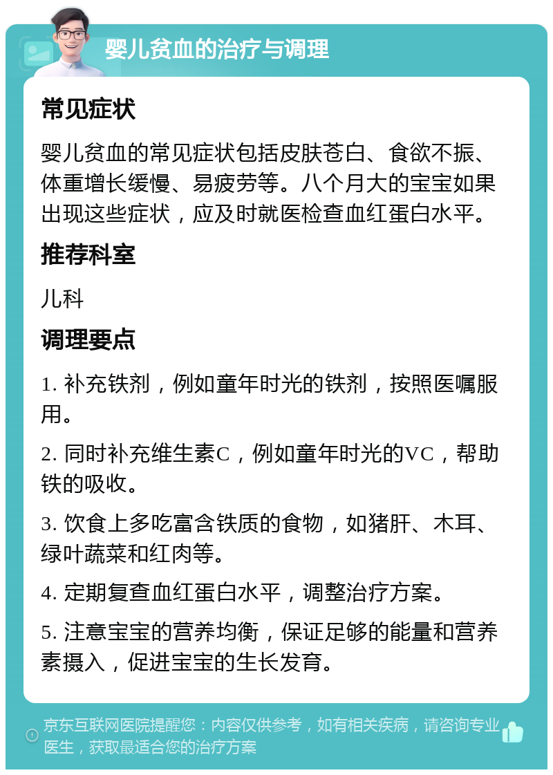 婴儿贫血的治疗与调理 常见症状 婴儿贫血的常见症状包括皮肤苍白、食欲不振、体重增长缓慢、易疲劳等。八个月大的宝宝如果出现这些症状，应及时就医检查血红蛋白水平。 推荐科室 儿科 调理要点 1. 补充铁剂，例如童年时光的铁剂，按照医嘱服用。 2. 同时补充维生素C，例如童年时光的VC，帮助铁的吸收。 3. 饮食上多吃富含铁质的食物，如猪肝、木耳、绿叶蔬菜和红肉等。 4. 定期复查血红蛋白水平，调整治疗方案。 5. 注意宝宝的营养均衡，保证足够的能量和营养素摄入，促进宝宝的生长发育。