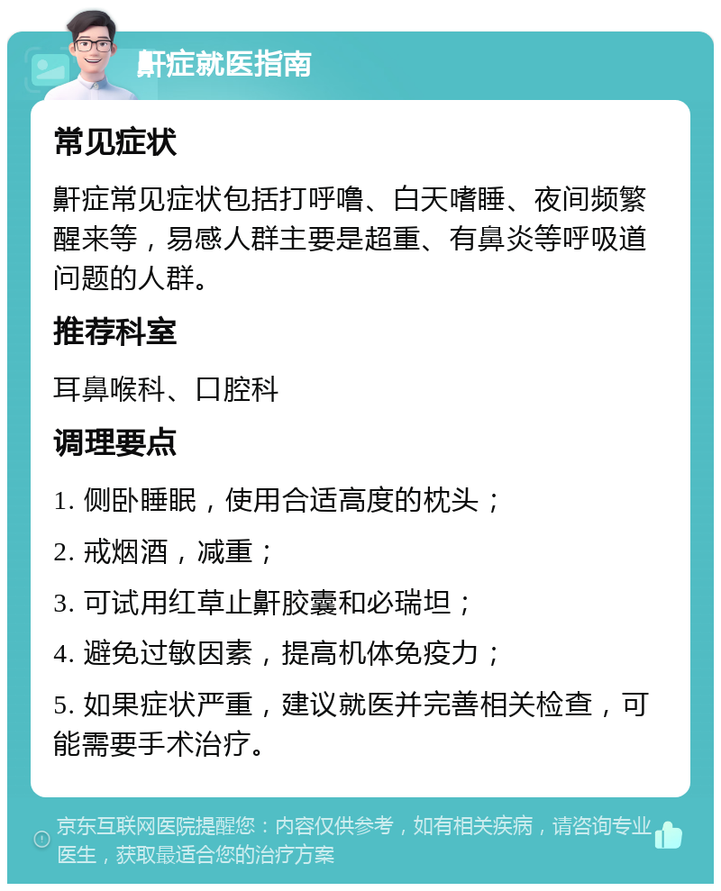 鼾症就医指南 常见症状 鼾症常见症状包括打呼噜、白天嗜睡、夜间频繁醒来等，易感人群主要是超重、有鼻炎等呼吸道问题的人群。 推荐科室 耳鼻喉科、口腔科 调理要点 1. 侧卧睡眠，使用合适高度的枕头； 2. 戒烟酒，减重； 3. 可试用红草止鼾胶囊和必瑞坦； 4. 避免过敏因素，提高机体免疫力； 5. 如果症状严重，建议就医并完善相关检查，可能需要手术治疗。