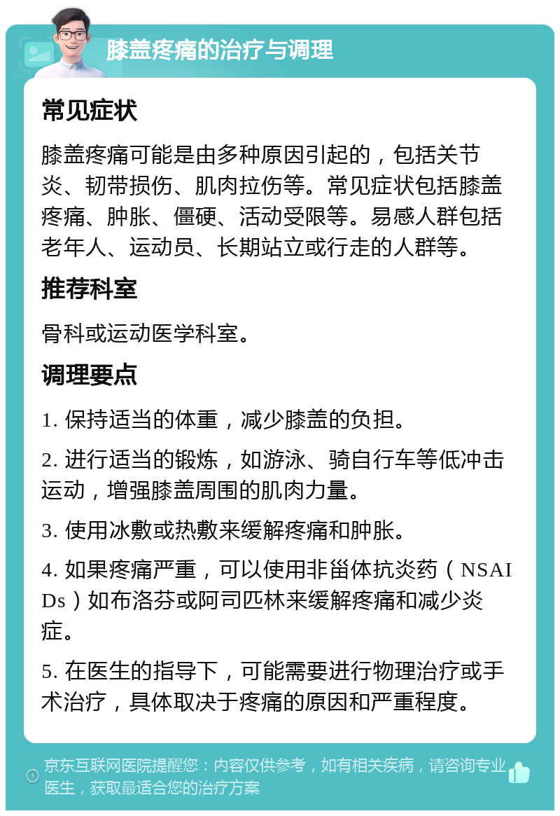 膝盖疼痛的治疗与调理 常见症状 膝盖疼痛可能是由多种原因引起的，包括关节炎、韧带损伤、肌肉拉伤等。常见症状包括膝盖疼痛、肿胀、僵硬、活动受限等。易感人群包括老年人、运动员、长期站立或行走的人群等。 推荐科室 骨科或运动医学科室。 调理要点 1. 保持适当的体重，减少膝盖的负担。 2. 进行适当的锻炼，如游泳、骑自行车等低冲击运动，增强膝盖周围的肌肉力量。 3. 使用冰敷或热敷来缓解疼痛和肿胀。 4. 如果疼痛严重，可以使用非甾体抗炎药（NSAIDs）如布洛芬或阿司匹林来缓解疼痛和减少炎症。 5. 在医生的指导下，可能需要进行物理治疗或手术治疗，具体取决于疼痛的原因和严重程度。