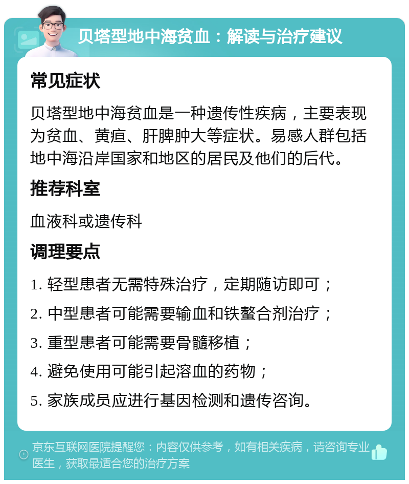 贝塔型地中海贫血：解读与治疗建议 常见症状 贝塔型地中海贫血是一种遗传性疾病，主要表现为贫血、黄疸、肝脾肿大等症状。易感人群包括地中海沿岸国家和地区的居民及他们的后代。 推荐科室 血液科或遗传科 调理要点 1. 轻型患者无需特殊治疗，定期随访即可； 2. 中型患者可能需要输血和铁螯合剂治疗； 3. 重型患者可能需要骨髓移植； 4. 避免使用可能引起溶血的药物； 5. 家族成员应进行基因检测和遗传咨询。