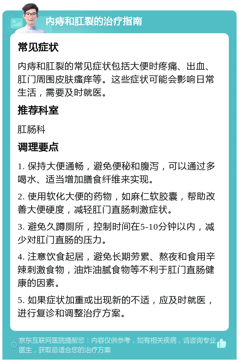 内痔和肛裂的治疗指南 常见症状 内痔和肛裂的常见症状包括大便时疼痛、出血、肛门周围皮肤瘙痒等。这些症状可能会影响日常生活，需要及时就医。 推荐科室 肛肠科 调理要点 1. 保持大便通畅，避免便秘和腹泻，可以通过多喝水、适当增加膳食纤维来实现。 2. 使用软化大便的药物，如麻仁软胶囊，帮助改善大便硬度，减轻肛门直肠刺激症状。 3. 避免久蹲厕所，控制时间在5-10分钟以内，减少对肛门直肠的压力。 4. 注意饮食起居，避免长期劳累、熬夜和食用辛辣刺激食物，油炸油腻食物等不利于肛门直肠健康的因素。 5. 如果症状加重或出现新的不适，应及时就医，进行复诊和调整治疗方案。