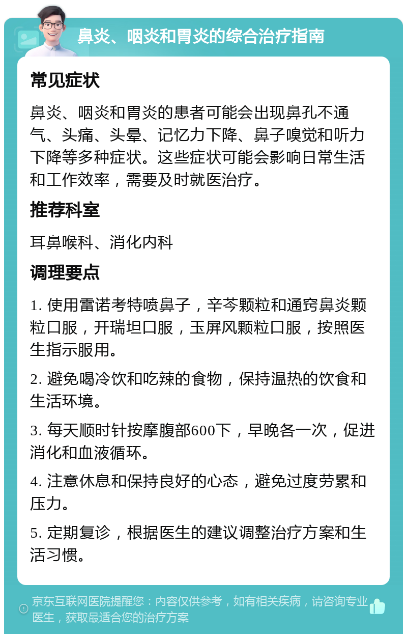 鼻炎、咽炎和胃炎的综合治疗指南 常见症状 鼻炎、咽炎和胃炎的患者可能会出现鼻孔不通气、头痛、头晕、记忆力下降、鼻子嗅觉和听力下降等多种症状。这些症状可能会影响日常生活和工作效率，需要及时就医治疗。 推荐科室 耳鼻喉科、消化内科 调理要点 1. 使用雷诺考特喷鼻子，辛芩颗粒和通窍鼻炎颗粒口服，开瑞坦口服，玉屏风颗粒口服，按照医生指示服用。 2. 避免喝冷饮和吃辣的食物，保持温热的饮食和生活环境。 3. 每天顺时针按摩腹部600下，早晚各一次，促进消化和血液循环。 4. 注意休息和保持良好的心态，避免过度劳累和压力。 5. 定期复诊，根据医生的建议调整治疗方案和生活习惯。