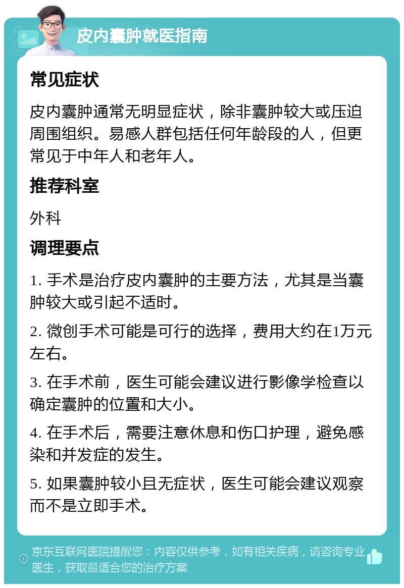 皮内囊肿就医指南 常见症状 皮内囊肿通常无明显症状，除非囊肿较大或压迫周围组织。易感人群包括任何年龄段的人，但更常见于中年人和老年人。 推荐科室 外科 调理要点 1. 手术是治疗皮内囊肿的主要方法，尤其是当囊肿较大或引起不适时。 2. 微创手术可能是可行的选择，费用大约在1万元左右。 3. 在手术前，医生可能会建议进行影像学检查以确定囊肿的位置和大小。 4. 在手术后，需要注意休息和伤口护理，避免感染和并发症的发生。 5. 如果囊肿较小且无症状，医生可能会建议观察而不是立即手术。