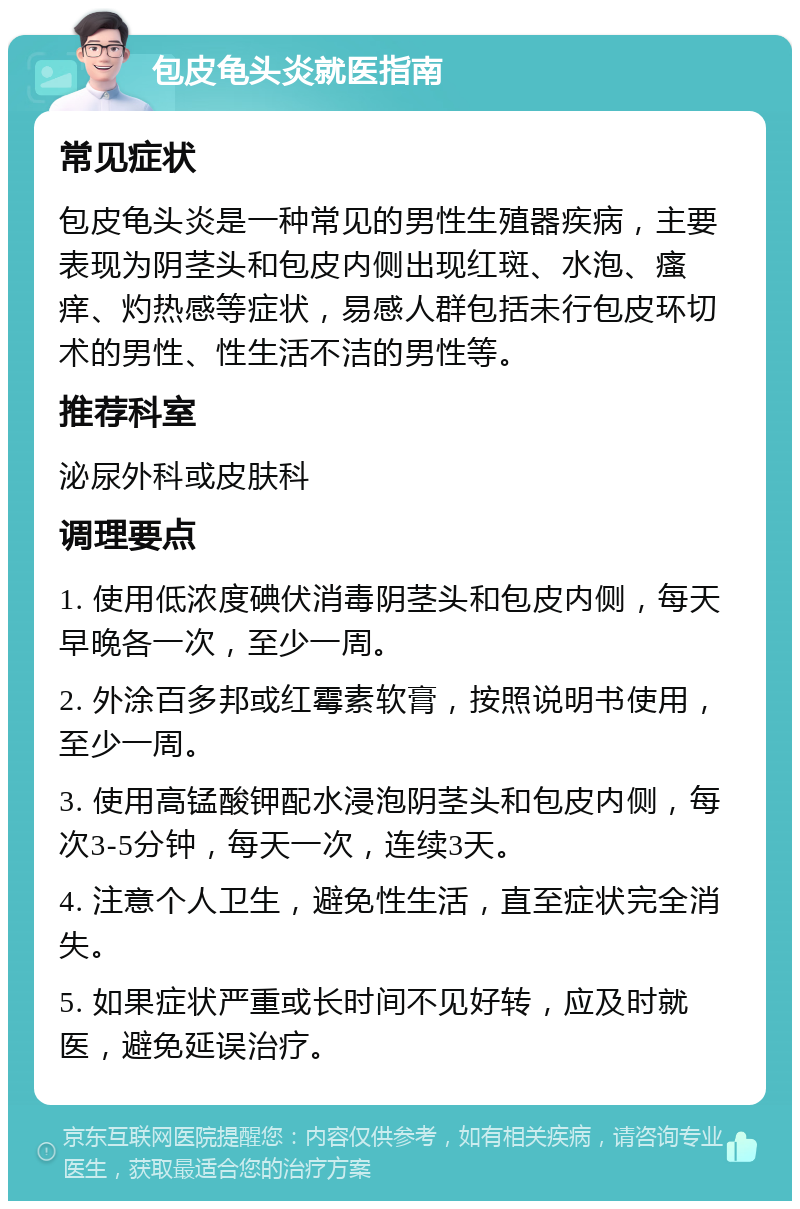 包皮龟头炎就医指南 常见症状 包皮龟头炎是一种常见的男性生殖器疾病，主要表现为阴茎头和包皮内侧出现红斑、水泡、瘙痒、灼热感等症状，易感人群包括未行包皮环切术的男性、性生活不洁的男性等。 推荐科室 泌尿外科或皮肤科 调理要点 1. 使用低浓度碘伏消毒阴茎头和包皮内侧，每天早晚各一次，至少一周。 2. 外涂百多邦或红霉素软膏，按照说明书使用，至少一周。 3. 使用高锰酸钾配水浸泡阴茎头和包皮内侧，每次3-5分钟，每天一次，连续3天。 4. 注意个人卫生，避免性生活，直至症状完全消失。 5. 如果症状严重或长时间不见好转，应及时就医，避免延误治疗。