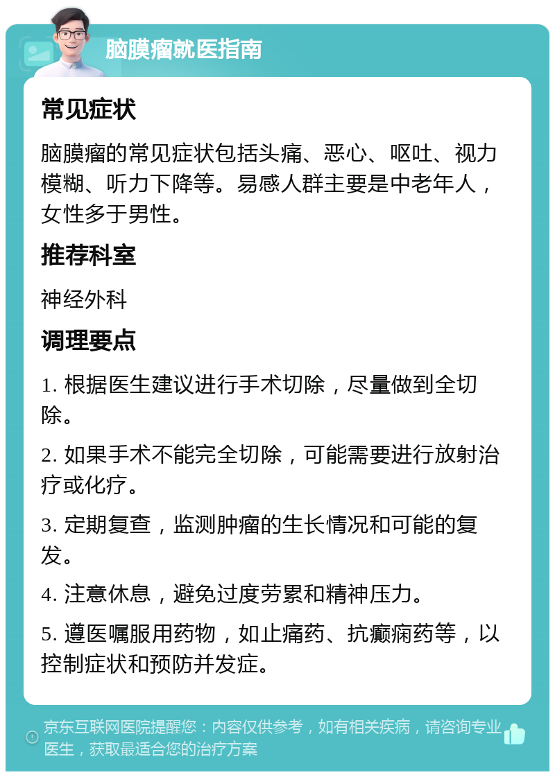 脑膜瘤就医指南 常见症状 脑膜瘤的常见症状包括头痛、恶心、呕吐、视力模糊、听力下降等。易感人群主要是中老年人，女性多于男性。 推荐科室 神经外科 调理要点 1. 根据医生建议进行手术切除，尽量做到全切除。 2. 如果手术不能完全切除，可能需要进行放射治疗或化疗。 3. 定期复查，监测肿瘤的生长情况和可能的复发。 4. 注意休息，避免过度劳累和精神压力。 5. 遵医嘱服用药物，如止痛药、抗癫痫药等，以控制症状和预防并发症。