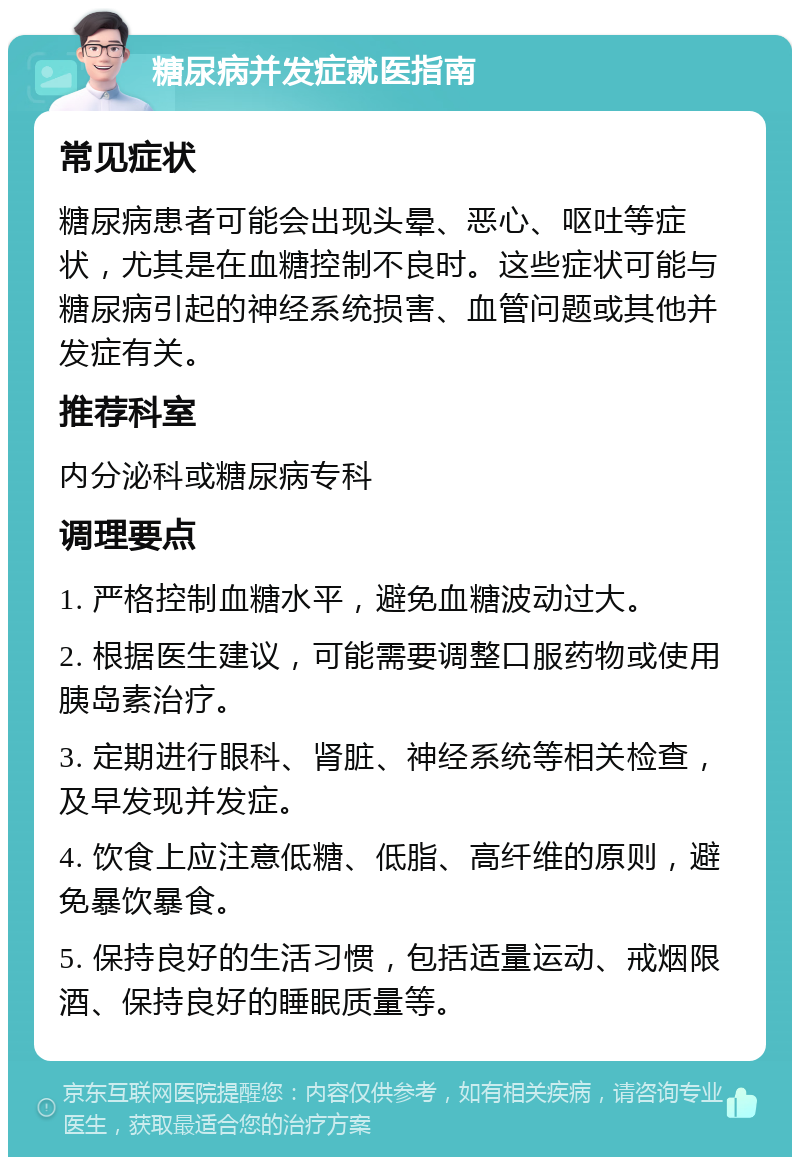 糖尿病并发症就医指南 常见症状 糖尿病患者可能会出现头晕、恶心、呕吐等症状，尤其是在血糖控制不良时。这些症状可能与糖尿病引起的神经系统损害、血管问题或其他并发症有关。 推荐科室 内分泌科或糖尿病专科 调理要点 1. 严格控制血糖水平，避免血糖波动过大。 2. 根据医生建议，可能需要调整口服药物或使用胰岛素治疗。 3. 定期进行眼科、肾脏、神经系统等相关检查，及早发现并发症。 4. 饮食上应注意低糖、低脂、高纤维的原则，避免暴饮暴食。 5. 保持良好的生活习惯，包括适量运动、戒烟限酒、保持良好的睡眠质量等。