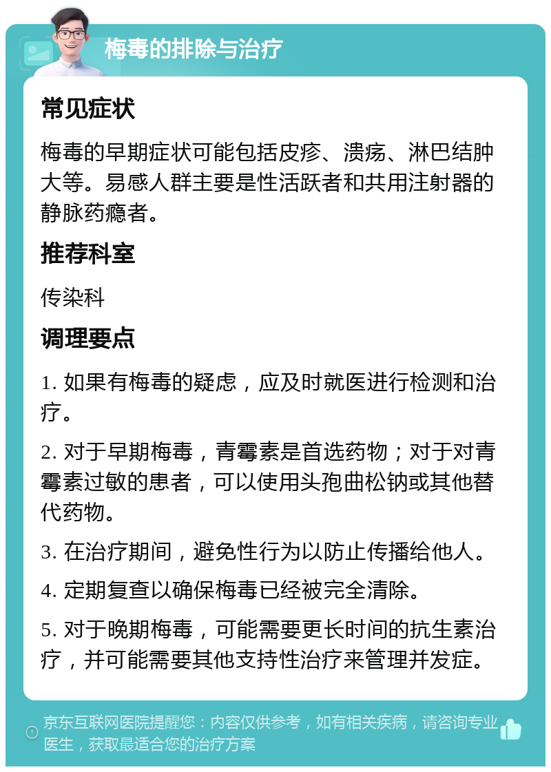 梅毒的排除与治疗 常见症状 梅毒的早期症状可能包括皮疹、溃疡、淋巴结肿大等。易感人群主要是性活跃者和共用注射器的静脉药瘾者。 推荐科室 传染科 调理要点 1. 如果有梅毒的疑虑，应及时就医进行检测和治疗。 2. 对于早期梅毒，青霉素是首选药物；对于对青霉素过敏的患者，可以使用头孢曲松钠或其他替代药物。 3. 在治疗期间，避免性行为以防止传播给他人。 4. 定期复查以确保梅毒已经被完全清除。 5. 对于晚期梅毒，可能需要更长时间的抗生素治疗，并可能需要其他支持性治疗来管理并发症。