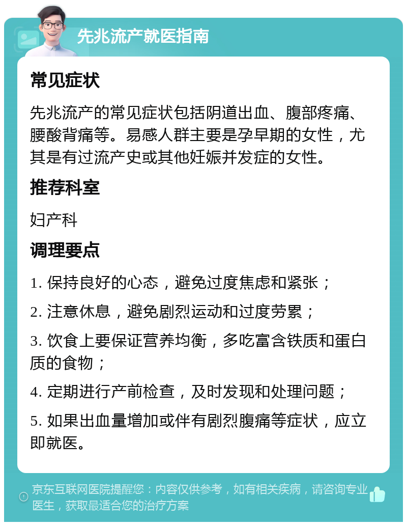 先兆流产就医指南 常见症状 先兆流产的常见症状包括阴道出血、腹部疼痛、腰酸背痛等。易感人群主要是孕早期的女性，尤其是有过流产史或其他妊娠并发症的女性。 推荐科室 妇产科 调理要点 1. 保持良好的心态，避免过度焦虑和紧张； 2. 注意休息，避免剧烈运动和过度劳累； 3. 饮食上要保证营养均衡，多吃富含铁质和蛋白质的食物； 4. 定期进行产前检查，及时发现和处理问题； 5. 如果出血量增加或伴有剧烈腹痛等症状，应立即就医。