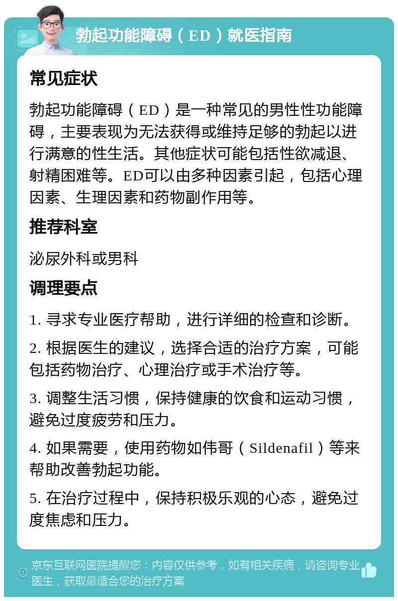 勃起功能障碍（ED）就医指南 常见症状 勃起功能障碍（ED）是一种常见的男性性功能障碍，主要表现为无法获得或维持足够的勃起以进行满意的性生活。其他症状可能包括性欲减退、射精困难等。ED可以由多种因素引起，包括心理因素、生理因素和药物副作用等。 推荐科室 泌尿外科或男科 调理要点 1. 寻求专业医疗帮助，进行详细的检查和诊断。 2. 根据医生的建议，选择合适的治疗方案，可能包括药物治疗、心理治疗或手术治疗等。 3. 调整生活习惯，保持健康的饮食和运动习惯，避免过度疲劳和压力。 4. 如果需要，使用药物如伟哥（Sildenafil）等来帮助改善勃起功能。 5. 在治疗过程中，保持积极乐观的心态，避免过度焦虑和压力。