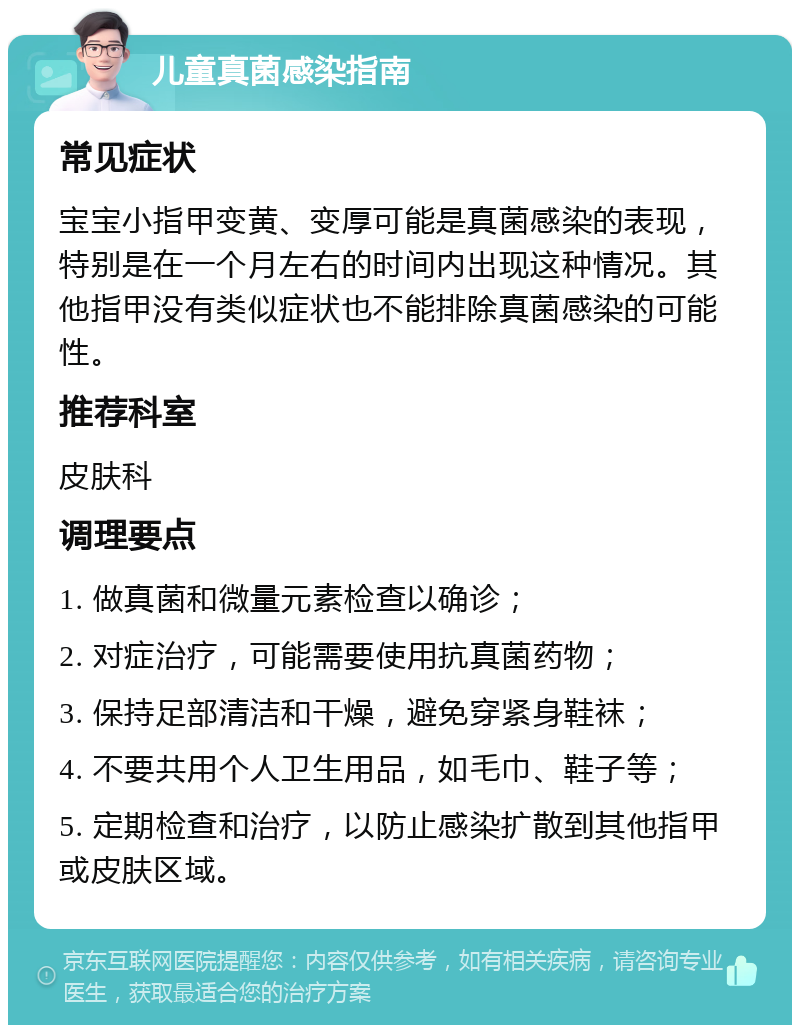 儿童真菌感染指南 常见症状 宝宝小指甲变黄、变厚可能是真菌感染的表现，特别是在一个月左右的时间内出现这种情况。其他指甲没有类似症状也不能排除真菌感染的可能性。 推荐科室 皮肤科 调理要点 1. 做真菌和微量元素检查以确诊； 2. 对症治疗，可能需要使用抗真菌药物； 3. 保持足部清洁和干燥，避免穿紧身鞋袜； 4. 不要共用个人卫生用品，如毛巾、鞋子等； 5. 定期检查和治疗，以防止感染扩散到其他指甲或皮肤区域。