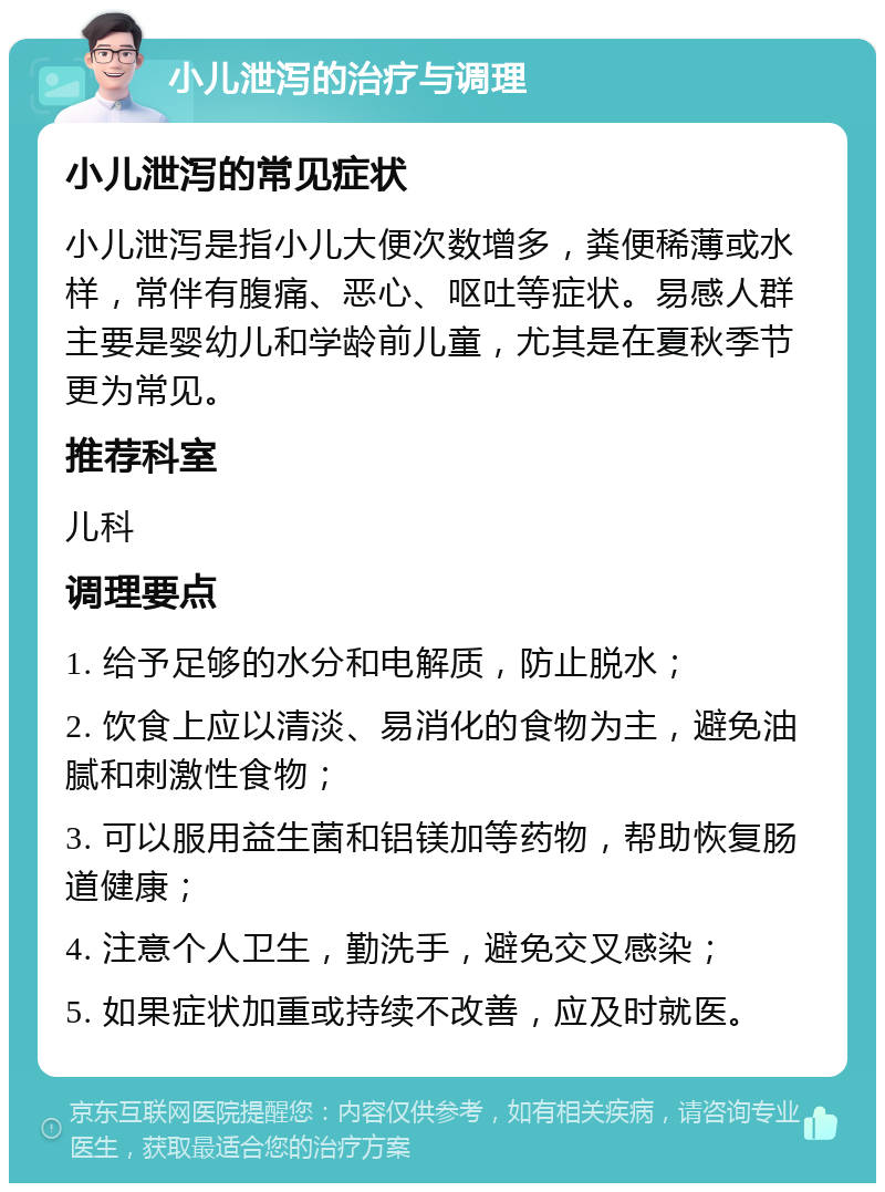 小儿泄泻的治疗与调理 小儿泄泻的常见症状 小儿泄泻是指小儿大便次数增多，粪便稀薄或水样，常伴有腹痛、恶心、呕吐等症状。易感人群主要是婴幼儿和学龄前儿童，尤其是在夏秋季节更为常见。 推荐科室 儿科 调理要点 1. 给予足够的水分和电解质，防止脱水； 2. 饮食上应以清淡、易消化的食物为主，避免油腻和刺激性食物； 3. 可以服用益生菌和铝镁加等药物，帮助恢复肠道健康； 4. 注意个人卫生，勤洗手，避免交叉感染； 5. 如果症状加重或持续不改善，应及时就医。