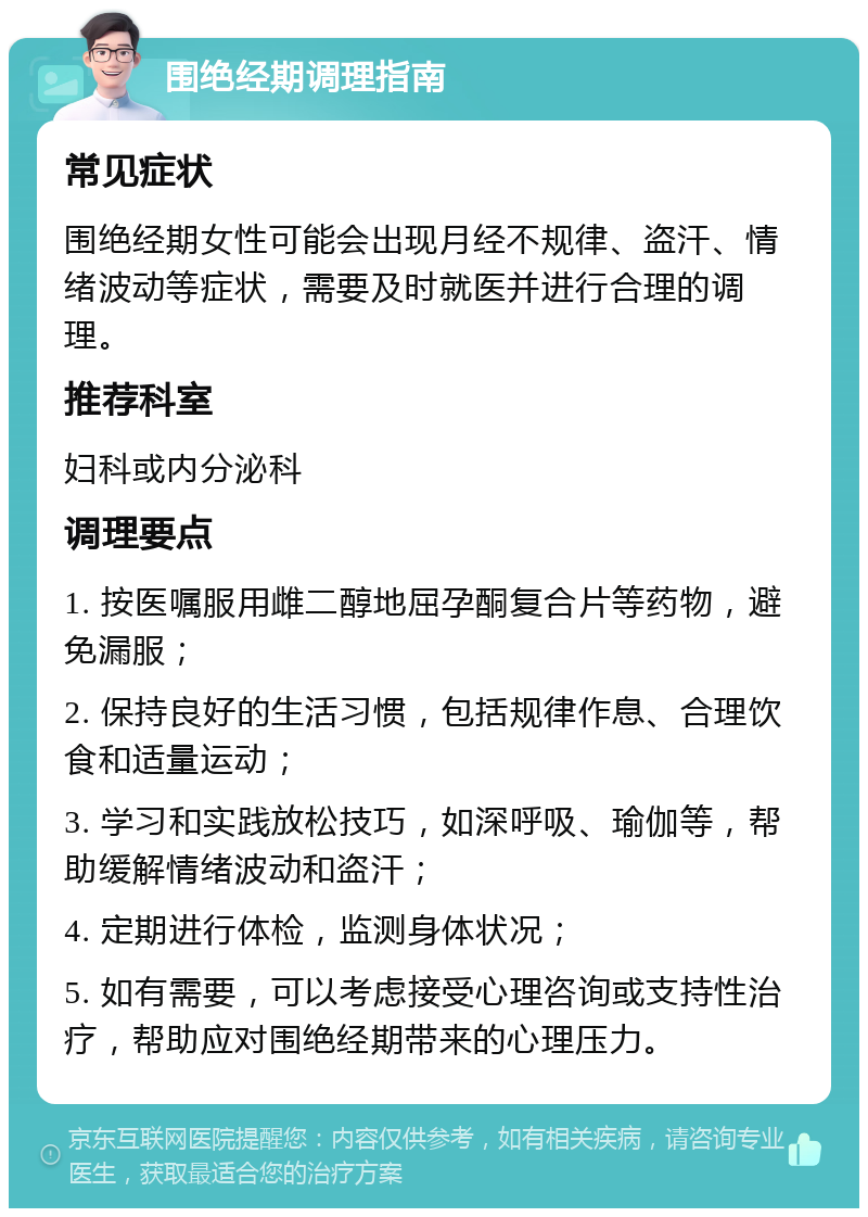 围绝经期调理指南 常见症状 围绝经期女性可能会出现月经不规律、盗汗、情绪波动等症状，需要及时就医并进行合理的调理。 推荐科室 妇科或内分泌科 调理要点 1. 按医嘱服用雌二醇地屈孕酮复合片等药物，避免漏服； 2. 保持良好的生活习惯，包括规律作息、合理饮食和适量运动； 3. 学习和实践放松技巧，如深呼吸、瑜伽等，帮助缓解情绪波动和盗汗； 4. 定期进行体检，监测身体状况； 5. 如有需要，可以考虑接受心理咨询或支持性治疗，帮助应对围绝经期带来的心理压力。