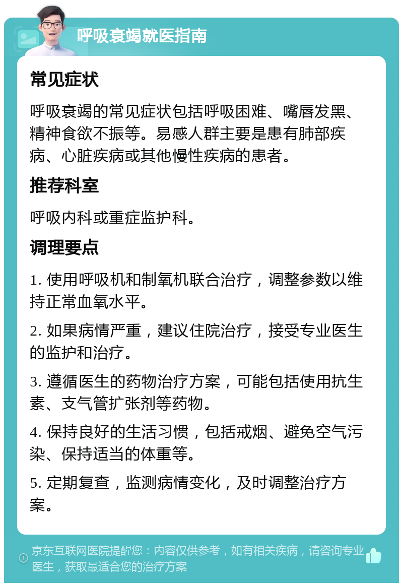 呼吸衰竭就医指南 常见症状 呼吸衰竭的常见症状包括呼吸困难、嘴唇发黑、精神食欲不振等。易感人群主要是患有肺部疾病、心脏疾病或其他慢性疾病的患者。 推荐科室 呼吸内科或重症监护科。 调理要点 1. 使用呼吸机和制氧机联合治疗，调整参数以维持正常血氧水平。 2. 如果病情严重，建议住院治疗，接受专业医生的监护和治疗。 3. 遵循医生的药物治疗方案，可能包括使用抗生素、支气管扩张剂等药物。 4. 保持良好的生活习惯，包括戒烟、避免空气污染、保持适当的体重等。 5. 定期复查，监测病情变化，及时调整治疗方案。