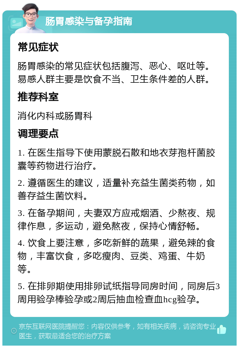 肠胃感染与备孕指南 常见症状 肠胃感染的常见症状包括腹泻、恶心、呕吐等。易感人群主要是饮食不当、卫生条件差的人群。 推荐科室 消化内科或肠胃科 调理要点 1. 在医生指导下使用蒙脱石散和地衣芽孢杆菌胶囊等药物进行治疗。 2. 遵循医生的建议，适量补充益生菌类药物，如善存益生菌饮料。 3. 在备孕期间，夫妻双方应戒烟酒、少熬夜、规律作息，多运动，避免熬夜，保持心情舒畅。 4. 饮食上要注意，多吃新鲜的蔬果，避免辣的食物，丰富饮食，多吃瘦肉、豆类、鸡蛋、牛奶等。 5. 在排卵期使用排卵试纸指导同房时间，同房后3周用验孕棒验孕或2周后抽血检查血hcg验孕。