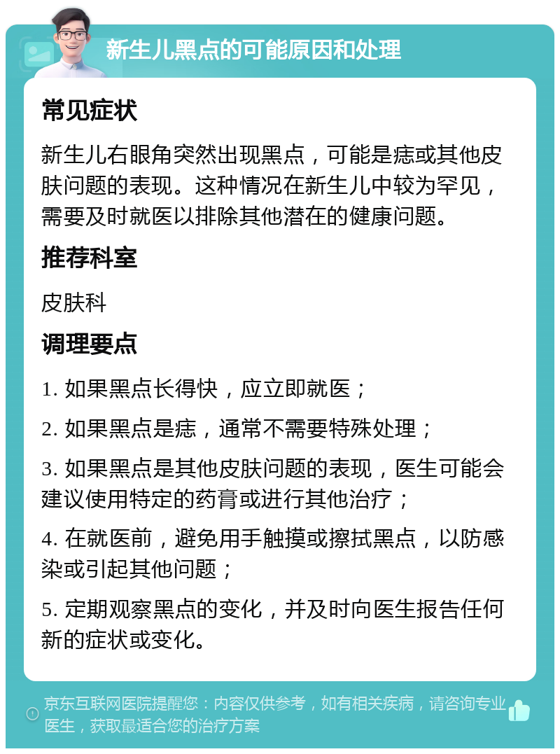 新生儿黑点的可能原因和处理 常见症状 新生儿右眼角突然出现黑点，可能是痣或其他皮肤问题的表现。这种情况在新生儿中较为罕见，需要及时就医以排除其他潜在的健康问题。 推荐科室 皮肤科 调理要点 1. 如果黑点长得快，应立即就医； 2. 如果黑点是痣，通常不需要特殊处理； 3. 如果黑点是其他皮肤问题的表现，医生可能会建议使用特定的药膏或进行其他治疗； 4. 在就医前，避免用手触摸或擦拭黑点，以防感染或引起其他问题； 5. 定期观察黑点的变化，并及时向医生报告任何新的症状或变化。