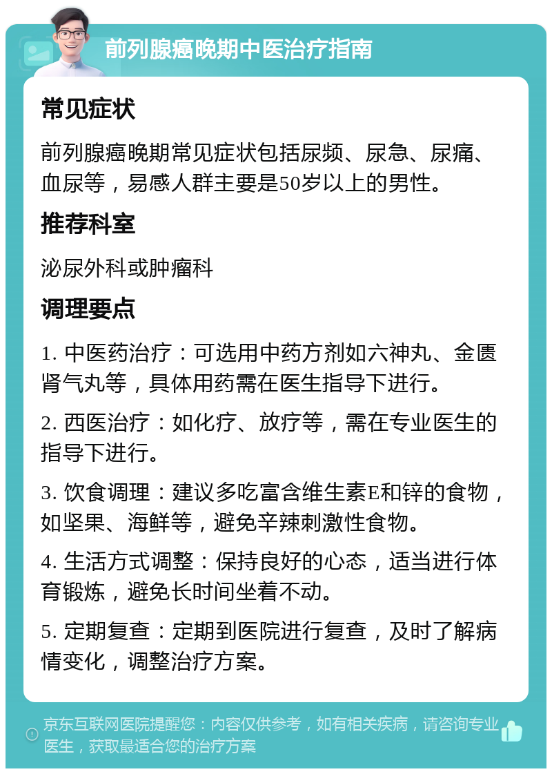 前列腺癌晚期中医治疗指南 常见症状 前列腺癌晚期常见症状包括尿频、尿急、尿痛、血尿等，易感人群主要是50岁以上的男性。 推荐科室 泌尿外科或肿瘤科 调理要点 1. 中医药治疗：可选用中药方剂如六神丸、金匮肾气丸等，具体用药需在医生指导下进行。 2. 西医治疗：如化疗、放疗等，需在专业医生的指导下进行。 3. 饮食调理：建议多吃富含维生素E和锌的食物，如坚果、海鲜等，避免辛辣刺激性食物。 4. 生活方式调整：保持良好的心态，适当进行体育锻炼，避免长时间坐着不动。 5. 定期复查：定期到医院进行复查，及时了解病情变化，调整治疗方案。