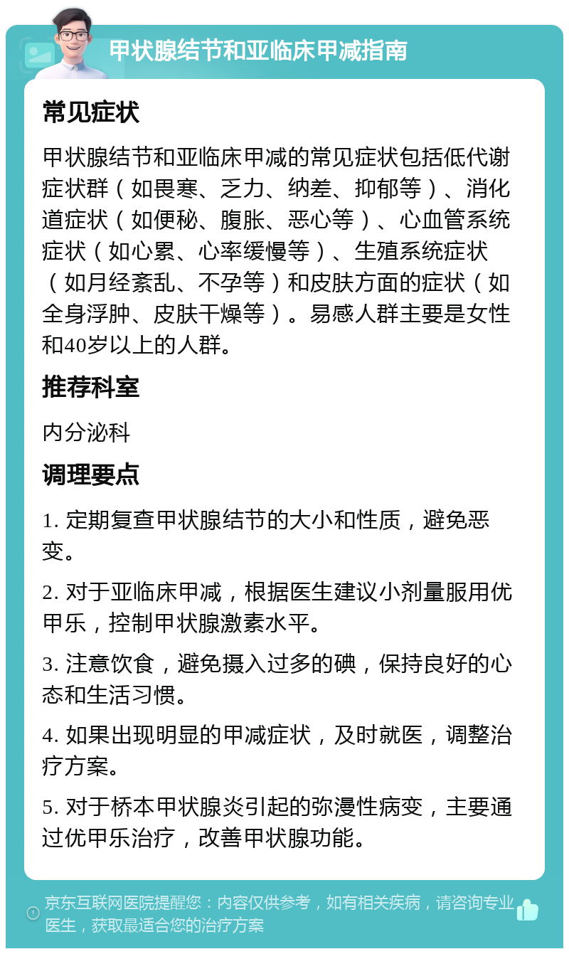 甲状腺结节和亚临床甲减指南 常见症状 甲状腺结节和亚临床甲减的常见症状包括低代谢症状群（如畏寒、乏力、纳差、抑郁等）、消化道症状（如便秘、腹胀、恶心等）、心血管系统症状（如心累、心率缓慢等）、生殖系统症状（如月经紊乱、不孕等）和皮肤方面的症状（如全身浮肿、皮肤干燥等）。易感人群主要是女性和40岁以上的人群。 推荐科室 内分泌科 调理要点 1. 定期复查甲状腺结节的大小和性质，避免恶变。 2. 对于亚临床甲减，根据医生建议小剂量服用优甲乐，控制甲状腺激素水平。 3. 注意饮食，避免摄入过多的碘，保持良好的心态和生活习惯。 4. 如果出现明显的甲减症状，及时就医，调整治疗方案。 5. 对于桥本甲状腺炎引起的弥漫性病变，主要通过优甲乐治疗，改善甲状腺功能。