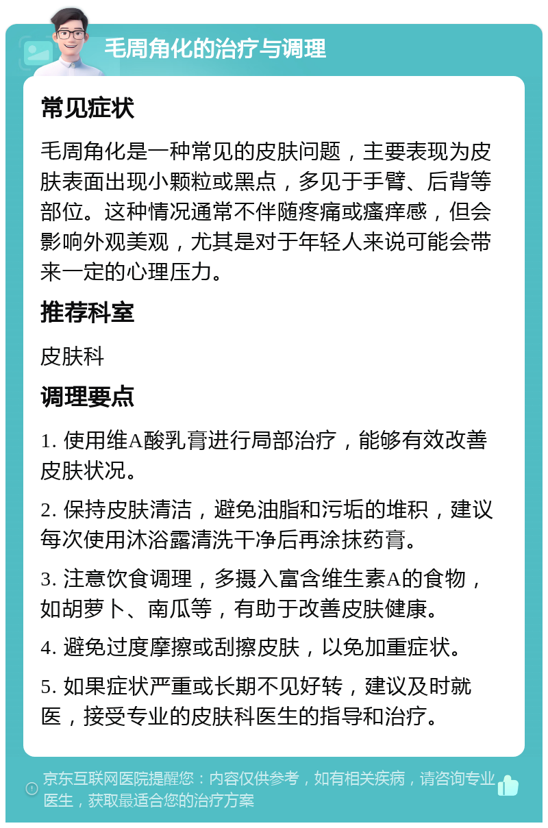 毛周角化的治疗与调理 常见症状 毛周角化是一种常见的皮肤问题，主要表现为皮肤表面出现小颗粒或黑点，多见于手臂、后背等部位。这种情况通常不伴随疼痛或瘙痒感，但会影响外观美观，尤其是对于年轻人来说可能会带来一定的心理压力。 推荐科室 皮肤科 调理要点 1. 使用维A酸乳膏进行局部治疗，能够有效改善皮肤状况。 2. 保持皮肤清洁，避免油脂和污垢的堆积，建议每次使用沐浴露清洗干净后再涂抹药膏。 3. 注意饮食调理，多摄入富含维生素A的食物，如胡萝卜、南瓜等，有助于改善皮肤健康。 4. 避免过度摩擦或刮擦皮肤，以免加重症状。 5. 如果症状严重或长期不见好转，建议及时就医，接受专业的皮肤科医生的指导和治疗。