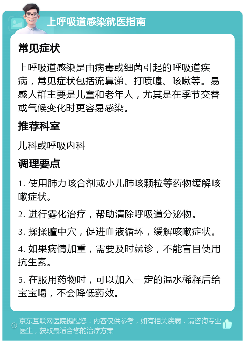 上呼吸道感染就医指南 常见症状 上呼吸道感染是由病毒或细菌引起的呼吸道疾病，常见症状包括流鼻涕、打喷嚏、咳嗽等。易感人群主要是儿童和老年人，尤其是在季节交替或气候变化时更容易感染。 推荐科室 儿科或呼吸内科 调理要点 1. 使用肺力咳合剂或小儿肺咳颗粒等药物缓解咳嗽症状。 2. 进行雾化治疗，帮助清除呼吸道分泌物。 3. 揉揉膻中穴，促进血液循环，缓解咳嗽症状。 4. 如果病情加重，需要及时就诊，不能盲目使用抗生素。 5. 在服用药物时，可以加入一定的温水稀释后给宝宝喝，不会降低药效。