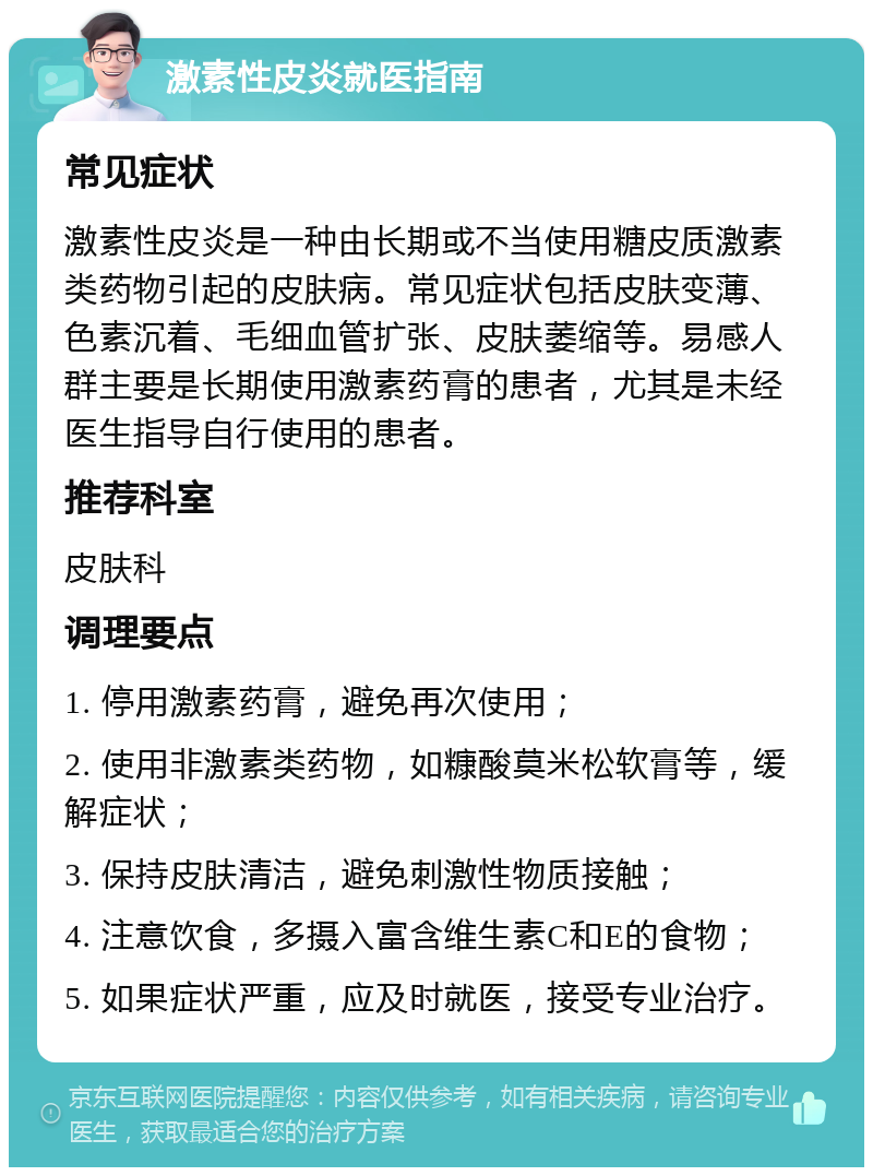 激素性皮炎就医指南 常见症状 激素性皮炎是一种由长期或不当使用糖皮质激素类药物引起的皮肤病。常见症状包括皮肤变薄、色素沉着、毛细血管扩张、皮肤萎缩等。易感人群主要是长期使用激素药膏的患者，尤其是未经医生指导自行使用的患者。 推荐科室 皮肤科 调理要点 1. 停用激素药膏，避免再次使用； 2. 使用非激素类药物，如糠酸莫米松软膏等，缓解症状； 3. 保持皮肤清洁，避免刺激性物质接触； 4. 注意饮食，多摄入富含维生素C和E的食物； 5. 如果症状严重，应及时就医，接受专业治疗。