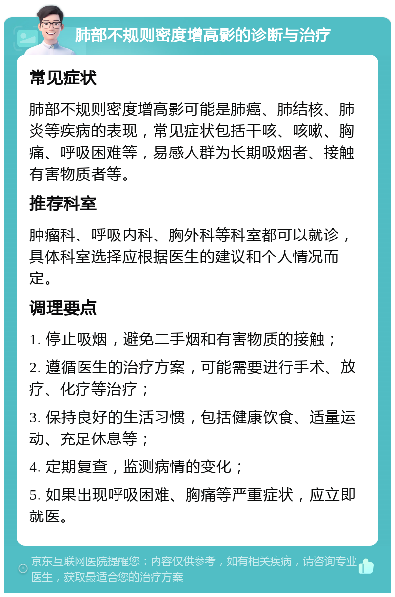 肺部不规则密度增高影的诊断与治疗 常见症状 肺部不规则密度增高影可能是肺癌、肺结核、肺炎等疾病的表现，常见症状包括干咳、咳嗽、胸痛、呼吸困难等，易感人群为长期吸烟者、接触有害物质者等。 推荐科室 肿瘤科、呼吸内科、胸外科等科室都可以就诊，具体科室选择应根据医生的建议和个人情况而定。 调理要点 1. 停止吸烟，避免二手烟和有害物质的接触； 2. 遵循医生的治疗方案，可能需要进行手术、放疗、化疗等治疗； 3. 保持良好的生活习惯，包括健康饮食、适量运动、充足休息等； 4. 定期复查，监测病情的变化； 5. 如果出现呼吸困难、胸痛等严重症状，应立即就医。