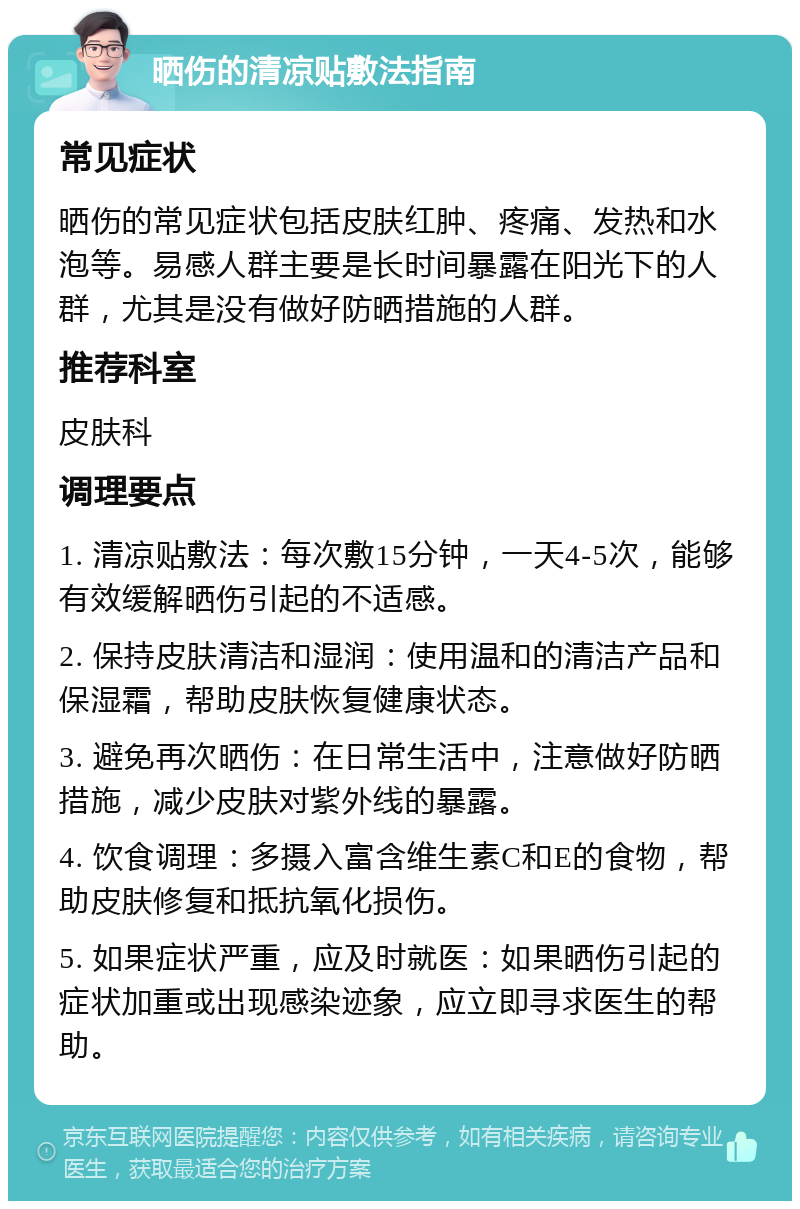 晒伤的清凉贴敷法指南 常见症状 晒伤的常见症状包括皮肤红肿、疼痛、发热和水泡等。易感人群主要是长时间暴露在阳光下的人群，尤其是没有做好防晒措施的人群。 推荐科室 皮肤科 调理要点 1. 清凉贴敷法：每次敷15分钟，一天4-5次，能够有效缓解晒伤引起的不适感。 2. 保持皮肤清洁和湿润：使用温和的清洁产品和保湿霜，帮助皮肤恢复健康状态。 3. 避免再次晒伤：在日常生活中，注意做好防晒措施，减少皮肤对紫外线的暴露。 4. 饮食调理：多摄入富含维生素C和E的食物，帮助皮肤修复和抵抗氧化损伤。 5. 如果症状严重，应及时就医：如果晒伤引起的症状加重或出现感染迹象，应立即寻求医生的帮助。