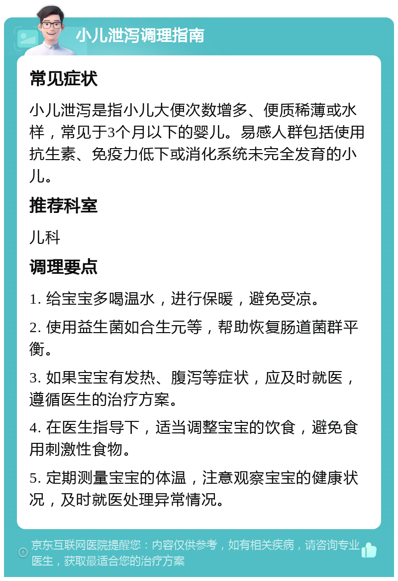 小儿泄泻调理指南 常见症状 小儿泄泻是指小儿大便次数增多、便质稀薄或水样，常见于3个月以下的婴儿。易感人群包括使用抗生素、免疫力低下或消化系统未完全发育的小儿。 推荐科室 儿科 调理要点 1. 给宝宝多喝温水，进行保暖，避免受凉。 2. 使用益生菌如合生元等，帮助恢复肠道菌群平衡。 3. 如果宝宝有发热、腹泻等症状，应及时就医，遵循医生的治疗方案。 4. 在医生指导下，适当调整宝宝的饮食，避免食用刺激性食物。 5. 定期测量宝宝的体温，注意观察宝宝的健康状况，及时就医处理异常情况。