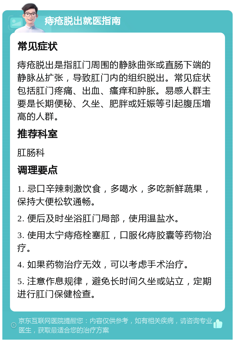 痔疮脱出就医指南 常见症状 痔疮脱出是指肛门周围的静脉曲张或直肠下端的静脉丛扩张，导致肛门内的组织脱出。常见症状包括肛门疼痛、出血、瘙痒和肿胀。易感人群主要是长期便秘、久坐、肥胖或妊娠等引起腹压增高的人群。 推荐科室 肛肠科 调理要点 1. 忌口辛辣刺激饮食，多喝水，多吃新鲜蔬果，保持大便松软通畅。 2. 便后及时坐浴肛门局部，使用温盐水。 3. 使用太宁痔疮栓塞肛，口服化痔胶囊等药物治疗。 4. 如果药物治疗无效，可以考虑手术治疗。 5. 注意作息规律，避免长时间久坐或站立，定期进行肛门保健检查。