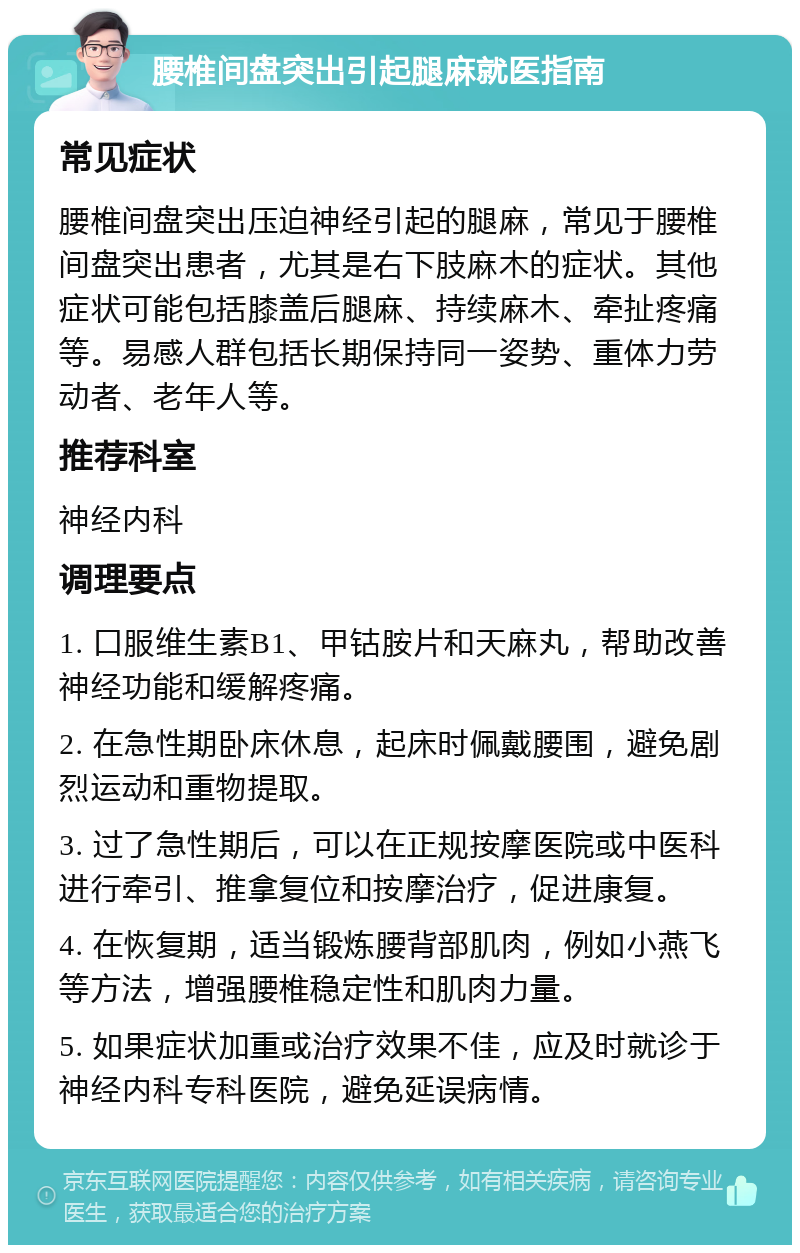 腰椎间盘突出引起腿麻就医指南 常见症状 腰椎间盘突出压迫神经引起的腿麻，常见于腰椎间盘突出患者，尤其是右下肢麻木的症状。其他症状可能包括膝盖后腿麻、持续麻木、牵扯疼痛等。易感人群包括长期保持同一姿势、重体力劳动者、老年人等。 推荐科室 神经内科 调理要点 1. 口服维生素B1、甲钴胺片和天麻丸，帮助改善神经功能和缓解疼痛。 2. 在急性期卧床休息，起床时佩戴腰围，避免剧烈运动和重物提取。 3. 过了急性期后，可以在正规按摩医院或中医科进行牵引、推拿复位和按摩治疗，促进康复。 4. 在恢复期，适当锻炼腰背部肌肉，例如小燕飞等方法，增强腰椎稳定性和肌肉力量。 5. 如果症状加重或治疗效果不佳，应及时就诊于神经内科专科医院，避免延误病情。