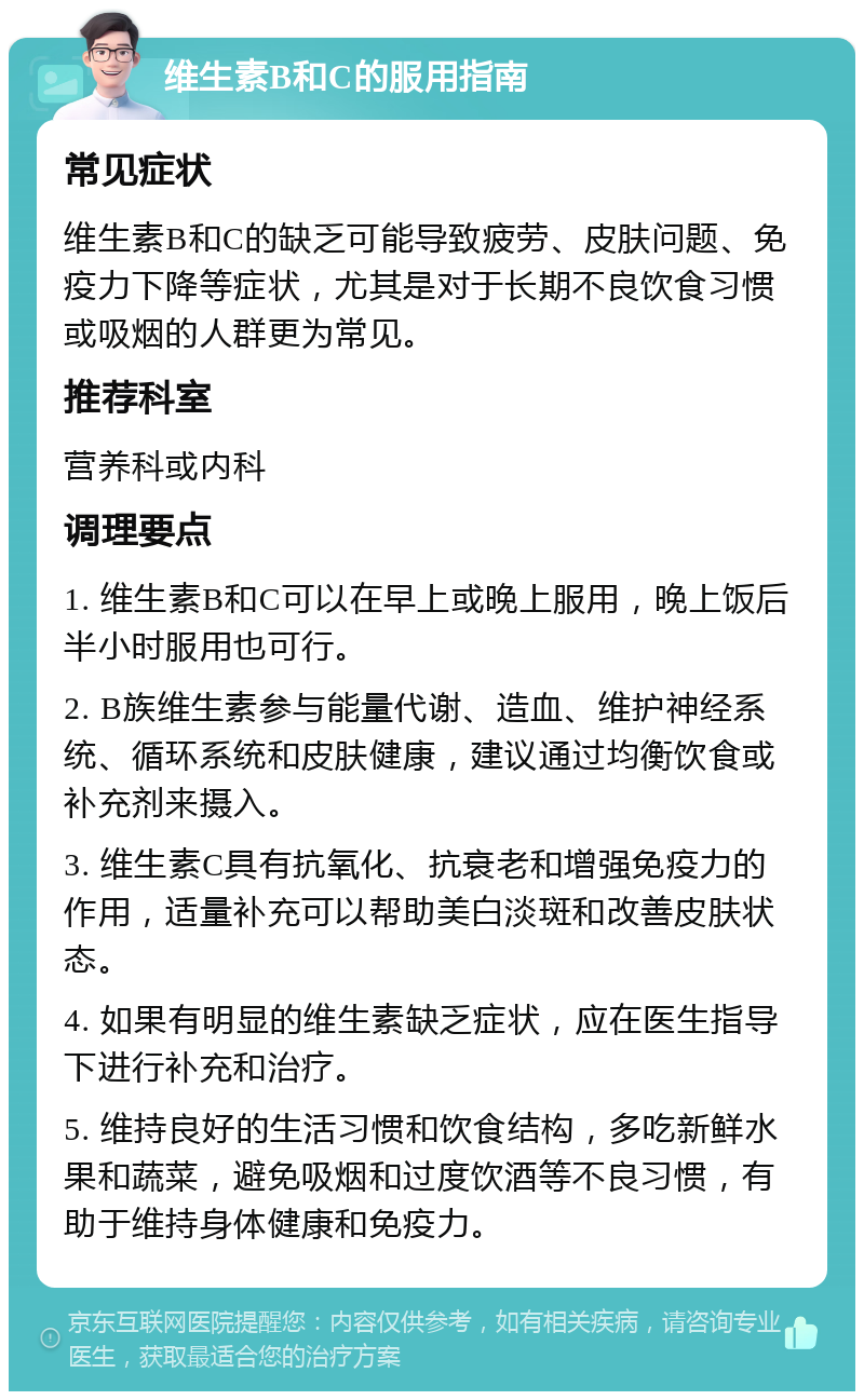 维生素B和C的服用指南 常见症状 维生素B和C的缺乏可能导致疲劳、皮肤问题、免疫力下降等症状，尤其是对于长期不良饮食习惯或吸烟的人群更为常见。 推荐科室 营养科或内科 调理要点 1. 维生素B和C可以在早上或晚上服用，晚上饭后半小时服用也可行。 2. B族维生素参与能量代谢、造血、维护神经系统、循环系统和皮肤健康，建议通过均衡饮食或补充剂来摄入。 3. 维生素C具有抗氧化、抗衰老和增强免疫力的作用，适量补充可以帮助美白淡斑和改善皮肤状态。 4. 如果有明显的维生素缺乏症状，应在医生指导下进行补充和治疗。 5. 维持良好的生活习惯和饮食结构，多吃新鲜水果和蔬菜，避免吸烟和过度饮酒等不良习惯，有助于维持身体健康和免疫力。