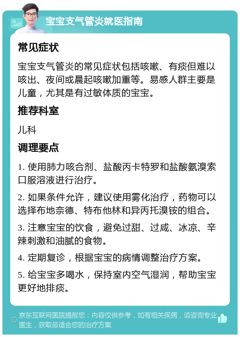 宝宝支气管炎就医指南 常见症状 宝宝支气管炎的常见症状包括咳嗽、有痰但难以咳出、夜间或晨起咳嗽加重等。易感人群主要是儿童，尤其是有过敏体质的宝宝。 推荐科室 儿科 调理要点 1. 使用肺力咳合剂、盐酸丙卡特罗和盐酸氨溴索口服溶液进行治疗。 2. 如果条件允许，建议使用雾化治疗，药物可以选择布地奈德、特布他林和异丙托溴铵的组合。 3. 注意宝宝的饮食，避免过甜、过咸、冰凉、辛辣刺激和油腻的食物。 4. 定期复诊，根据宝宝的病情调整治疗方案。 5. 给宝宝多喝水，保持室内空气湿润，帮助宝宝更好地排痰。