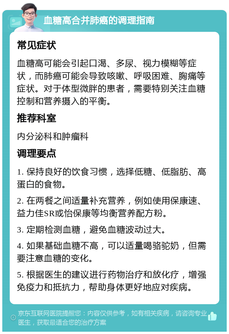 血糖高合并肺癌的调理指南 常见症状 血糖高可能会引起口渴、多尿、视力模糊等症状，而肺癌可能会导致咳嗽、呼吸困难、胸痛等症状。对于体型微胖的患者，需要特别关注血糖控制和营养摄入的平衡。 推荐科室 内分泌科和肿瘤科 调理要点 1. 保持良好的饮食习惯，选择低糖、低脂肪、高蛋白的食物。 2. 在两餐之间适量补充营养，例如使用保康速、益力佳SR或怡保康等均衡营养配方粉。 3. 定期检测血糖，避免血糖波动过大。 4. 如果基础血糖不高，可以适量喝骆驼奶，但需要注意血糖的变化。 5. 根据医生的建议进行药物治疗和放化疗，增强免疫力和抵抗力，帮助身体更好地应对疾病。