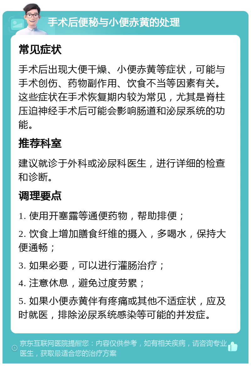 手术后便秘与小便赤黄的处理 常见症状 手术后出现大便干燥、小便赤黄等症状，可能与手术创伤、药物副作用、饮食不当等因素有关。这些症状在手术恢复期内较为常见，尤其是脊柱压迫神经手术后可能会影响肠道和泌尿系统的功能。 推荐科室 建议就诊于外科或泌尿科医生，进行详细的检查和诊断。 调理要点 1. 使用开塞露等通便药物，帮助排便； 2. 饮食上增加膳食纤维的摄入，多喝水，保持大便通畅； 3. 如果必要，可以进行灌肠治疗； 4. 注意休息，避免过度劳累； 5. 如果小便赤黄伴有疼痛或其他不适症状，应及时就医，排除泌尿系统感染等可能的并发症。