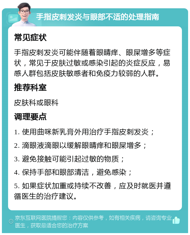 手指皮刺发炎与眼部不适的处理指南 常见症状 手指皮刺发炎可能伴随着眼睛痒、眼屎增多等症状，常见于皮肤过敏或感染引起的炎症反应，易感人群包括皮肤敏感者和免疫力较弱的人群。 推荐科室 皮肤科或眼科 调理要点 1. 使用曲咪新乳膏外用治疗手指皮刺发炎； 2. 滴眼液滴眼以缓解眼睛痒和眼屎增多； 3. 避免接触可能引起过敏的物质； 4. 保持手部和眼部清洁，避免感染； 5. 如果症状加重或持续不改善，应及时就医并遵循医生的治疗建议。