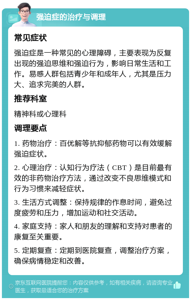 强迫症的治疗与调理 常见症状 强迫症是一种常见的心理障碍，主要表现为反复出现的强迫思维和强迫行为，影响日常生活和工作。易感人群包括青少年和成年人，尤其是压力大、追求完美的人群。 推荐科室 精神科或心理科 调理要点 1. 药物治疗：百优解等抗抑郁药物可以有效缓解强迫症状。 2. 心理治疗：认知行为疗法（CBT）是目前最有效的非药物治疗方法，通过改变不良思维模式和行为习惯来减轻症状。 3. 生活方式调整：保持规律的作息时间，避免过度疲劳和压力，增加运动和社交活动。 4. 家庭支持：家人和朋友的理解和支持对患者的康复至关重要。 5. 定期复查：定期到医院复查，调整治疗方案，确保病情稳定和改善。