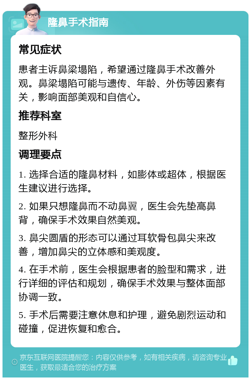 隆鼻手术指南 常见症状 患者主诉鼻梁塌陷，希望通过隆鼻手术改善外观。鼻梁塌陷可能与遗传、年龄、外伤等因素有关，影响面部美观和自信心。 推荐科室 整形外科 调理要点 1. 选择合适的隆鼻材料，如膨体或超体，根据医生建议进行选择。 2. 如果只想隆鼻而不动鼻翼，医生会先垫高鼻背，确保手术效果自然美观。 3. 鼻尖圆盾的形态可以通过耳软骨包鼻尖来改善，增加鼻尖的立体感和美观度。 4. 在手术前，医生会根据患者的脸型和需求，进行详细的评估和规划，确保手术效果与整体面部协调一致。 5. 手术后需要注意休息和护理，避免剧烈运动和碰撞，促进恢复和愈合。