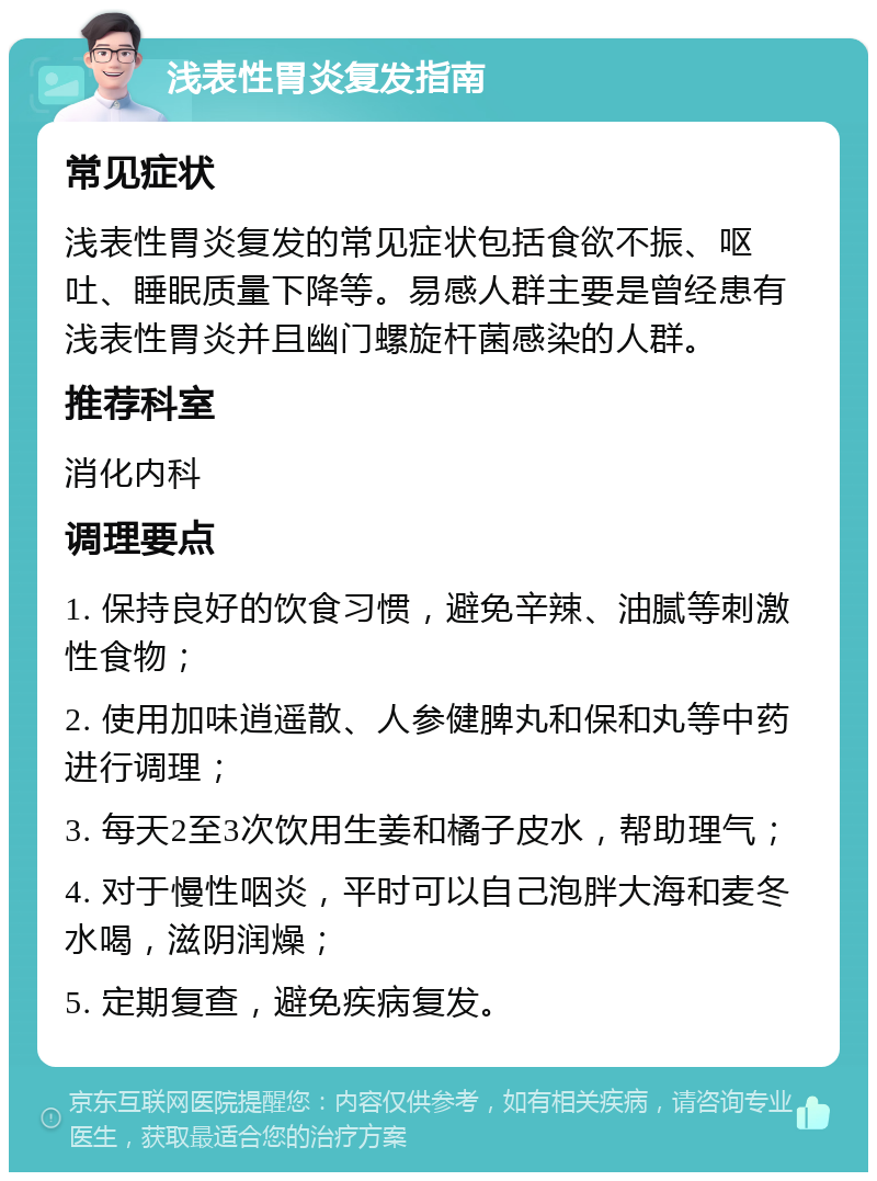 浅表性胃炎复发指南 常见症状 浅表性胃炎复发的常见症状包括食欲不振、呕吐、睡眠质量下降等。易感人群主要是曾经患有浅表性胃炎并且幽门螺旋杆菌感染的人群。 推荐科室 消化内科 调理要点 1. 保持良好的饮食习惯，避免辛辣、油腻等刺激性食物； 2. 使用加味逍遥散、人参健脾丸和保和丸等中药进行调理； 3. 每天2至3次饮用生姜和橘子皮水，帮助理气； 4. 对于慢性咽炎，平时可以自己泡胖大海和麦冬水喝，滋阴润燥； 5. 定期复查，避免疾病复发。