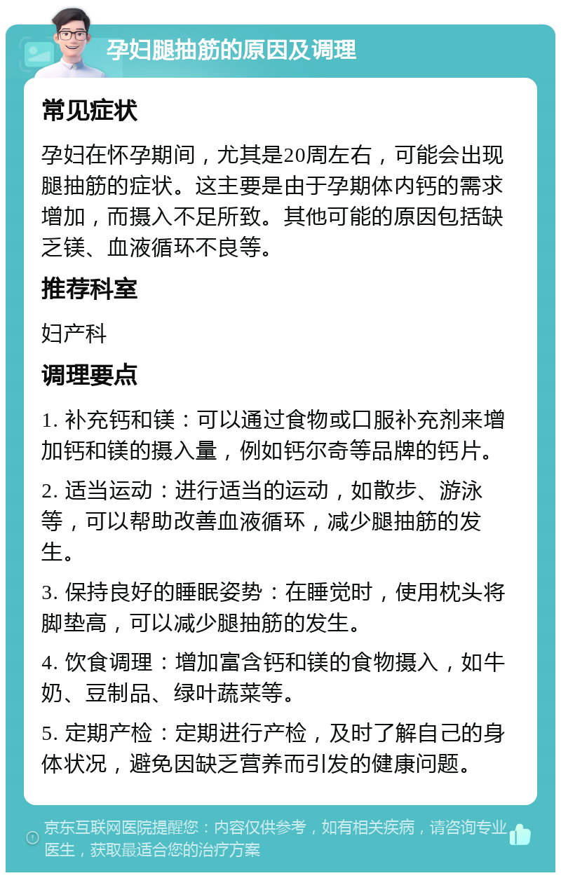 孕妇腿抽筋的原因及调理 常见症状 孕妇在怀孕期间，尤其是20周左右，可能会出现腿抽筋的症状。这主要是由于孕期体内钙的需求增加，而摄入不足所致。其他可能的原因包括缺乏镁、血液循环不良等。 推荐科室 妇产科 调理要点 1. 补充钙和镁：可以通过食物或口服补充剂来增加钙和镁的摄入量，例如钙尔奇等品牌的钙片。 2. 适当运动：进行适当的运动，如散步、游泳等，可以帮助改善血液循环，减少腿抽筋的发生。 3. 保持良好的睡眠姿势：在睡觉时，使用枕头将脚垫高，可以减少腿抽筋的发生。 4. 饮食调理：增加富含钙和镁的食物摄入，如牛奶、豆制品、绿叶蔬菜等。 5. 定期产检：定期进行产检，及时了解自己的身体状况，避免因缺乏营养而引发的健康问题。