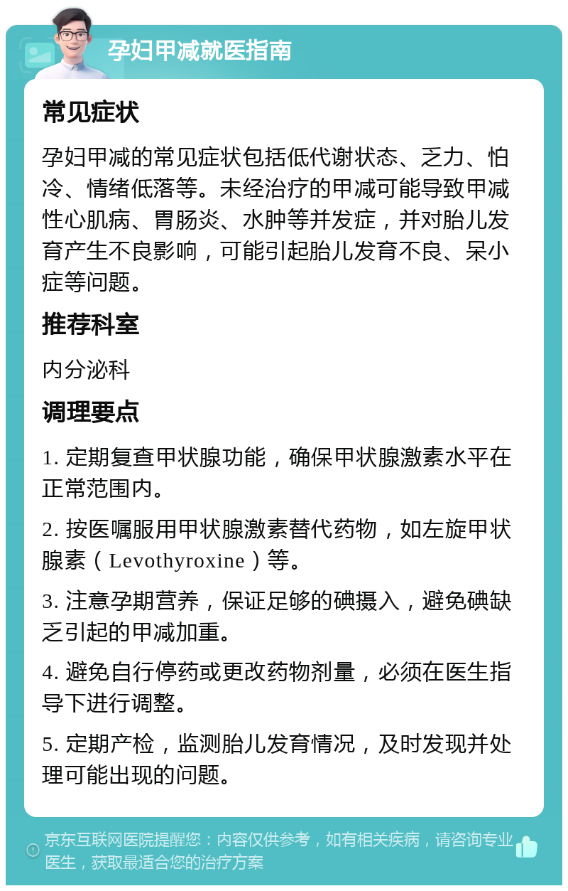 孕妇甲减就医指南 常见症状 孕妇甲减的常见症状包括低代谢状态、乏力、怕冷、情绪低落等。未经治疗的甲减可能导致甲减性心肌病、胃肠炎、水肿等并发症，并对胎儿发育产生不良影响，可能引起胎儿发育不良、呆小症等问题。 推荐科室 内分泌科 调理要点 1. 定期复查甲状腺功能，确保甲状腺激素水平在正常范围内。 2. 按医嘱服用甲状腺激素替代药物，如左旋甲状腺素（Levothyroxine）等。 3. 注意孕期营养，保证足够的碘摄入，避免碘缺乏引起的甲减加重。 4. 避免自行停药或更改药物剂量，必须在医生指导下进行调整。 5. 定期产检，监测胎儿发育情况，及时发现并处理可能出现的问题。