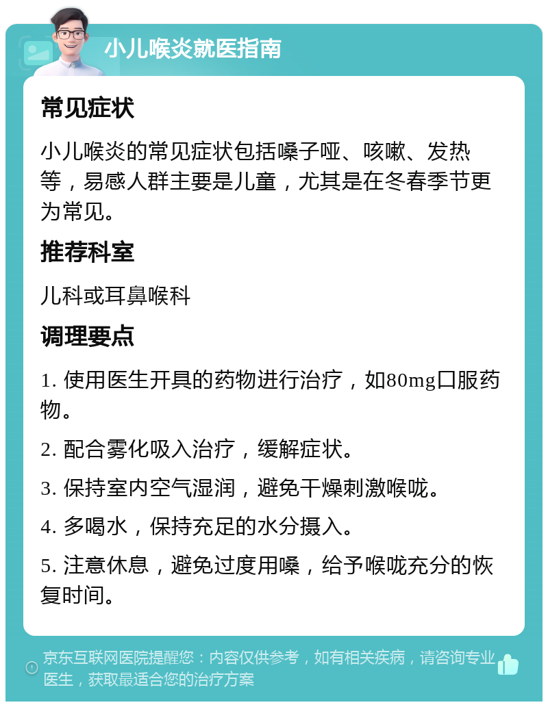 小儿喉炎就医指南 常见症状 小儿喉炎的常见症状包括嗓子哑、咳嗽、发热等，易感人群主要是儿童，尤其是在冬春季节更为常见。 推荐科室 儿科或耳鼻喉科 调理要点 1. 使用医生开具的药物进行治疗，如80mg口服药物。 2. 配合雾化吸入治疗，缓解症状。 3. 保持室内空气湿润，避免干燥刺激喉咙。 4. 多喝水，保持充足的水分摄入。 5. 注意休息，避免过度用嗓，给予喉咙充分的恢复时间。