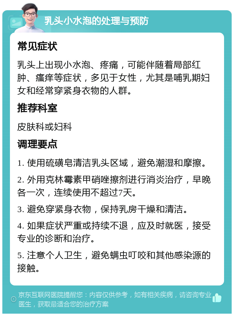 乳头小水泡的处理与预防 常见症状 乳头上出现小水泡、疼痛，可能伴随着局部红肿、瘙痒等症状，多见于女性，尤其是哺乳期妇女和经常穿紧身衣物的人群。 推荐科室 皮肤科或妇科 调理要点 1. 使用硫磺皂清洁乳头区域，避免潮湿和摩擦。 2. 外用克林霉素甲硝唑擦剂进行消炎治疗，早晚各一次，连续使用不超过7天。 3. 避免穿紧身衣物，保持乳房干燥和清洁。 4. 如果症状严重或持续不退，应及时就医，接受专业的诊断和治疗。 5. 注意个人卫生，避免螨虫叮咬和其他感染源的接触。