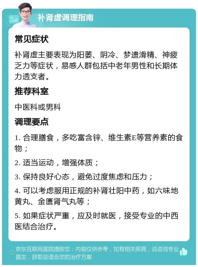 补肾虚调理指南 常见症状 补肾虚主要表现为阳萎、阴冷、梦遗滑精、神疲乏力等症状，易感人群包括中老年男性和长期体力透支者。 推荐科室 中医科或男科 调理要点 1. 合理膳食，多吃富含锌、维生素E等营养素的食物； 2. 适当运动，增强体质； 3. 保持良好心态，避免过度焦虑和压力； 4. 可以考虑服用正规的补肾壮阳中药，如六味地黄丸、金匮肾气丸等； 5. 如果症状严重，应及时就医，接受专业的中西医结合治疗。