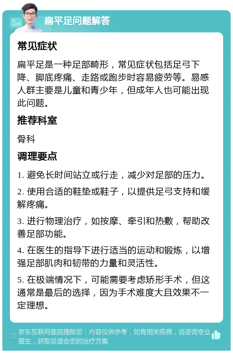 扁平足问题解答 常见症状 扁平足是一种足部畸形，常见症状包括足弓下降、脚底疼痛、走路或跑步时容易疲劳等。易感人群主要是儿童和青少年，但成年人也可能出现此问题。 推荐科室 骨科 调理要点 1. 避免长时间站立或行走，减少对足部的压力。 2. 使用合适的鞋垫或鞋子，以提供足弓支持和缓解疼痛。 3. 进行物理治疗，如按摩、牵引和热敷，帮助改善足部功能。 4. 在医生的指导下进行适当的运动和锻炼，以增强足部肌肉和韧带的力量和灵活性。 5. 在极端情况下，可能需要考虑矫形手术，但这通常是最后的选择，因为手术难度大且效果不一定理想。