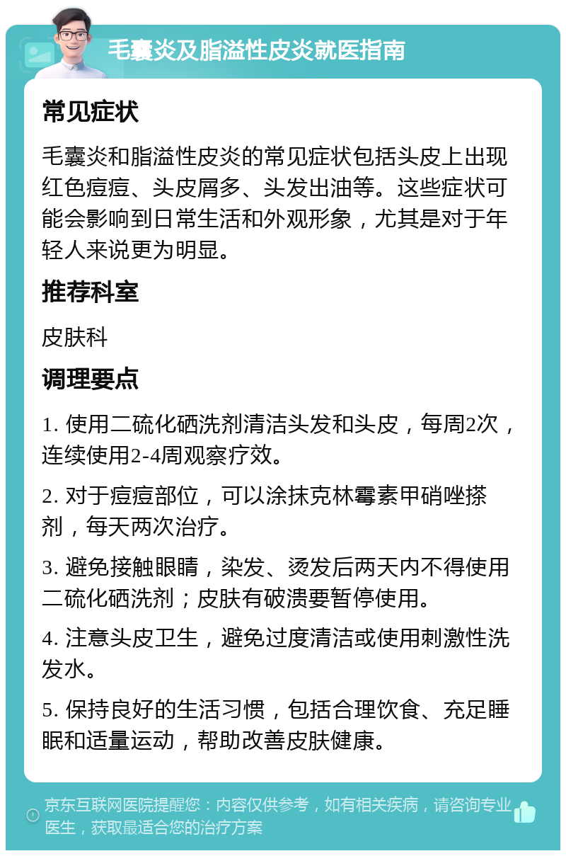 毛囊炎及脂溢性皮炎就医指南 常见症状 毛囊炎和脂溢性皮炎的常见症状包括头皮上出现红色痘痘、头皮屑多、头发出油等。这些症状可能会影响到日常生活和外观形象，尤其是对于年轻人来说更为明显。 推荐科室 皮肤科 调理要点 1. 使用二硫化硒洗剂清洁头发和头皮，每周2次，连续使用2-4周观察疗效。 2. 对于痘痘部位，可以涂抹克林霉素甲硝唑搽剂，每天两次治疗。 3. 避免接触眼睛，染发、烫发后两天内不得使用二硫化硒洗剂；皮肤有破溃要暂停使用。 4. 注意头皮卫生，避免过度清洁或使用刺激性洗发水。 5. 保持良好的生活习惯，包括合理饮食、充足睡眠和适量运动，帮助改善皮肤健康。