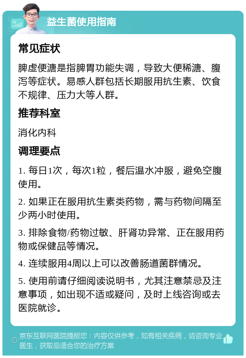 益生菌使用指南 常见症状 脾虚便溏是指脾胃功能失调，导致大便稀溏、腹泻等症状。易感人群包括长期服用抗生素、饮食不规律、压力大等人群。 推荐科室 消化内科 调理要点 1. 每日1次，每次1粒，餐后温水冲服，避免空腹使用。 2. 如果正在服用抗生素类药物，需与药物间隔至少两小时使用。 3. 排除食物/药物过敏、肝肾功异常、正在服用药物或保健品等情况。 4. 连续服用4周以上可以改善肠道菌群情况。 5. 使用前请仔细阅读说明书，尤其注意禁忌及注意事项，如出现不适或疑问，及时上线咨询或去医院就诊。