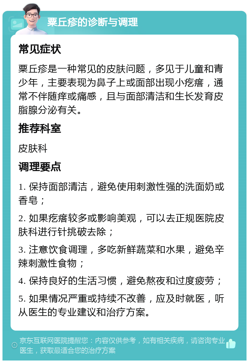 粟丘疹的诊断与调理 常见症状 粟丘疹是一种常见的皮肤问题，多见于儿童和青少年，主要表现为鼻子上或面部出现小疙瘩，通常不伴随痒或痛感，且与面部清洁和生长发育皮脂腺分泌有关。 推荐科室 皮肤科 调理要点 1. 保持面部清洁，避免使用刺激性强的洗面奶或香皂； 2. 如果疙瘩较多或影响美观，可以去正规医院皮肤科进行针挑破去除； 3. 注意饮食调理，多吃新鲜蔬菜和水果，避免辛辣刺激性食物； 4. 保持良好的生活习惯，避免熬夜和过度疲劳； 5. 如果情况严重或持续不改善，应及时就医，听从医生的专业建议和治疗方案。