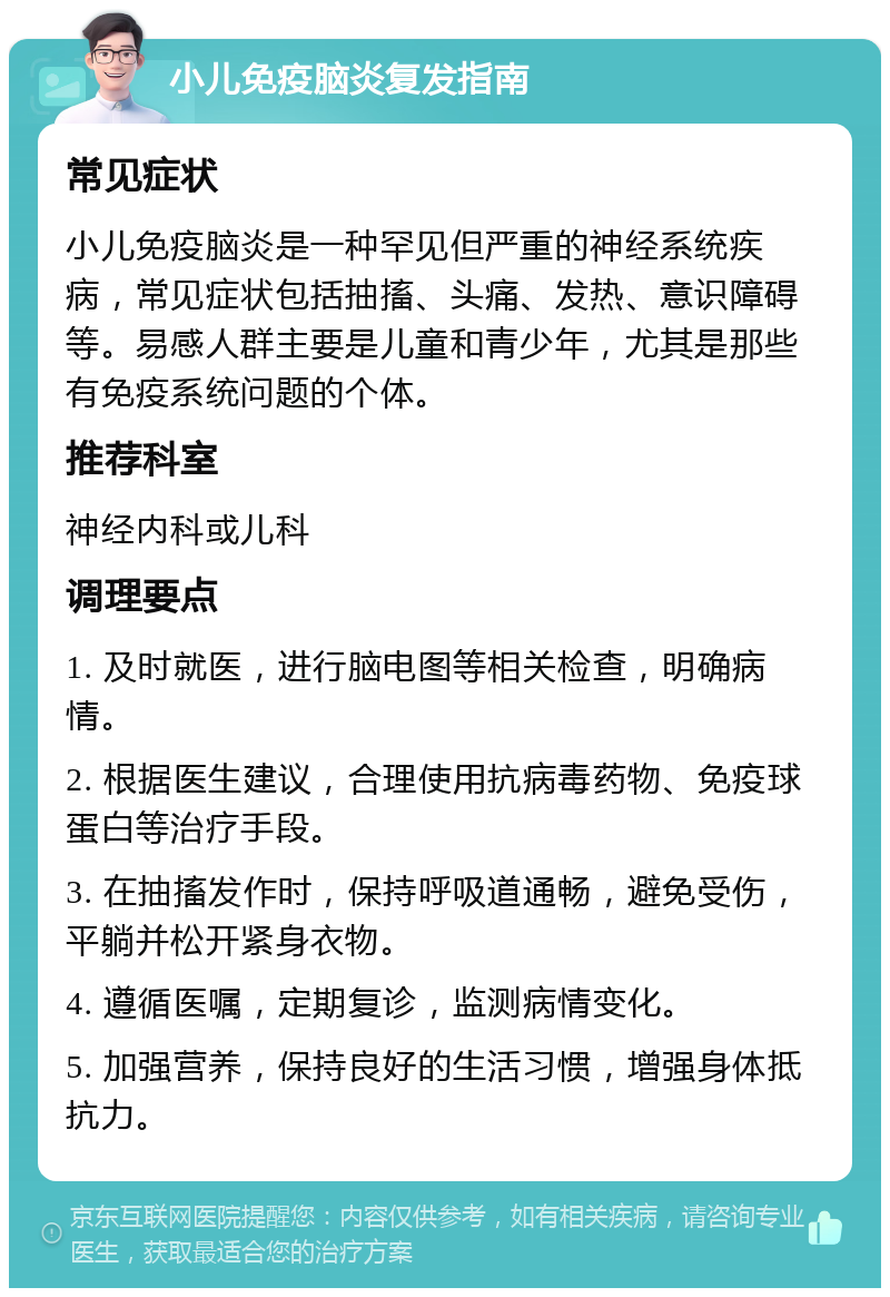 小儿免疫脑炎复发指南 常见症状 小儿免疫脑炎是一种罕见但严重的神经系统疾病，常见症状包括抽搐、头痛、发热、意识障碍等。易感人群主要是儿童和青少年，尤其是那些有免疫系统问题的个体。 推荐科室 神经内科或儿科 调理要点 1. 及时就医，进行脑电图等相关检查，明确病情。 2. 根据医生建议，合理使用抗病毒药物、免疫球蛋白等治疗手段。 3. 在抽搐发作时，保持呼吸道通畅，避免受伤，平躺并松开紧身衣物。 4. 遵循医嘱，定期复诊，监测病情变化。 5. 加强营养，保持良好的生活习惯，增强身体抵抗力。