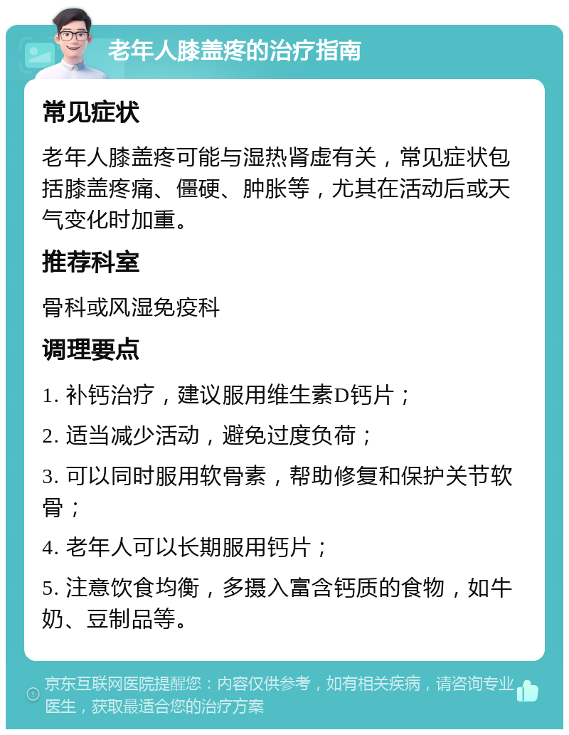 老年人膝盖疼的治疗指南 常见症状 老年人膝盖疼可能与湿热肾虚有关，常见症状包括膝盖疼痛、僵硬、肿胀等，尤其在活动后或天气变化时加重。 推荐科室 骨科或风湿免疫科 调理要点 1. 补钙治疗，建议服用维生素D钙片； 2. 适当减少活动，避免过度负荷； 3. 可以同时服用软骨素，帮助修复和保护关节软骨； 4. 老年人可以长期服用钙片； 5. 注意饮食均衡，多摄入富含钙质的食物，如牛奶、豆制品等。