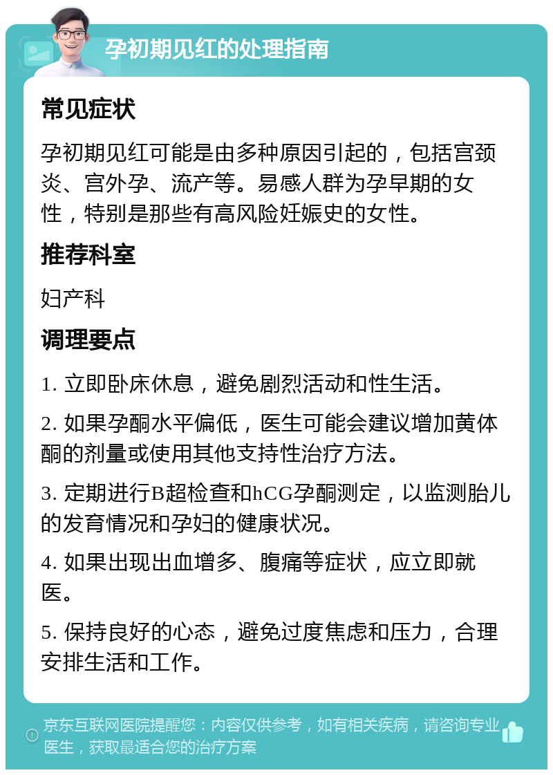 孕初期见红的处理指南 常见症状 孕初期见红可能是由多种原因引起的，包括宫颈炎、宫外孕、流产等。易感人群为孕早期的女性，特别是那些有高风险妊娠史的女性。 推荐科室 妇产科 调理要点 1. 立即卧床休息，避免剧烈活动和性生活。 2. 如果孕酮水平偏低，医生可能会建议增加黄体酮的剂量或使用其他支持性治疗方法。 3. 定期进行B超检查和hCG孕酮测定，以监测胎儿的发育情况和孕妇的健康状况。 4. 如果出现出血增多、腹痛等症状，应立即就医。 5. 保持良好的心态，避免过度焦虑和压力，合理安排生活和工作。