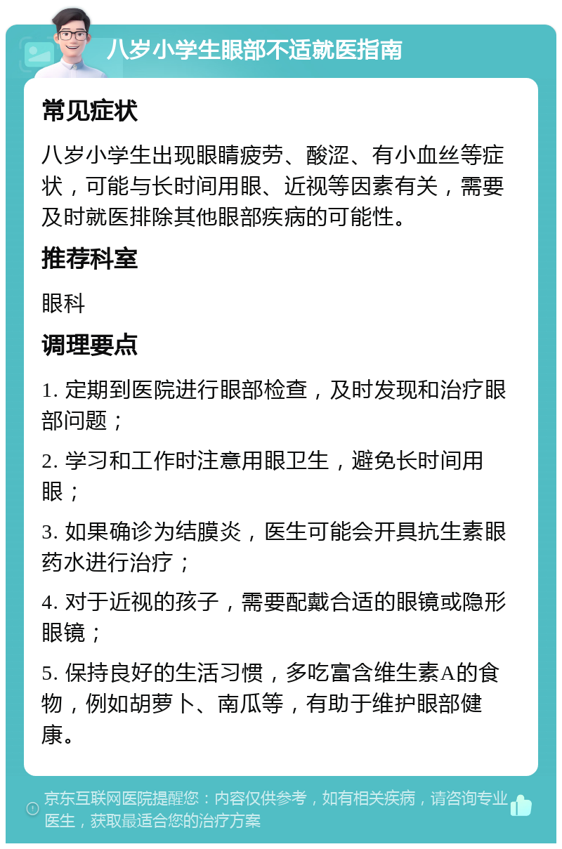 八岁小学生眼部不适就医指南 常见症状 八岁小学生出现眼睛疲劳、酸涩、有小血丝等症状，可能与长时间用眼、近视等因素有关，需要及时就医排除其他眼部疾病的可能性。 推荐科室 眼科 调理要点 1. 定期到医院进行眼部检查，及时发现和治疗眼部问题； 2. 学习和工作时注意用眼卫生，避免长时间用眼； 3. 如果确诊为结膜炎，医生可能会开具抗生素眼药水进行治疗； 4. 对于近视的孩子，需要配戴合适的眼镜或隐形眼镜； 5. 保持良好的生活习惯，多吃富含维生素A的食物，例如胡萝卜、南瓜等，有助于维护眼部健康。